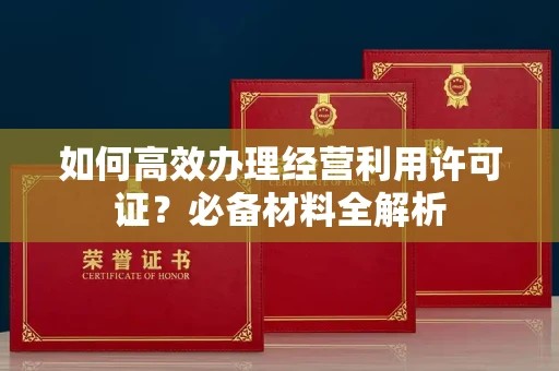 全国如何高效办理经营利用许可证？必备材料全解析