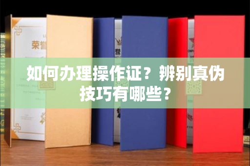 全国如何办理操作证?辨别真伪技巧有哪些?