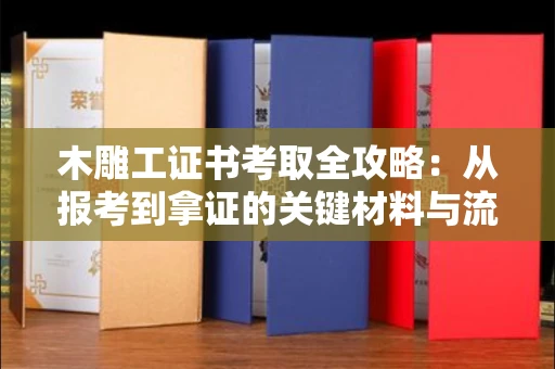 全国木雕工证书考取全攻略:从报考到拿证的关键材料与流程解析
